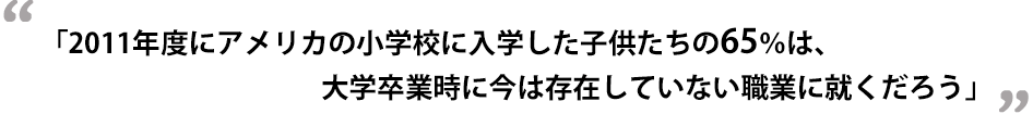 2011年度にアメリカの小学校に入学した子供たちの65％は、大学卒業時に今は存在していない職業に就くだろう」