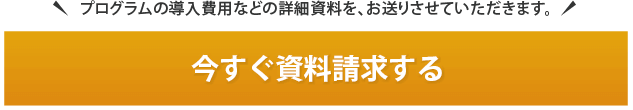 プログラムの導入費用などの詳細資料を、お送りさせていただきます。今すぐ資料請求する