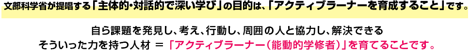 文部科学省が提唱する「主体的・対話的で深い学び」の目的は、「アクティブラーナーを育成すること」です。自ら課題を発見し、考え、行動し、周囲の人と協力し、解決できるそういった力を持つ人材 = 「アクティブラーナｰ（能動的学修者）」を育てることです。
