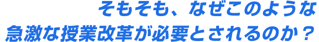 そもそも、なぜこのような急激な授業改革が必要とされるのか？