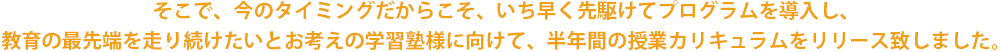 そこで、今のタイミングだからこそ、いち早く先駆けてプログラムを導入し、教育の最先端を走り続けたいとお考えの学習塾様に向けて、半年間の授業カリキュラムをリリース致しました。
