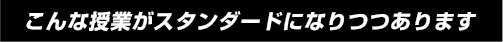こんな授業がスタンダードになりつつあります